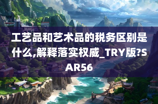 工艺品和艺术品的税务区别是什么,解释落实权威_TRY版?SAR56