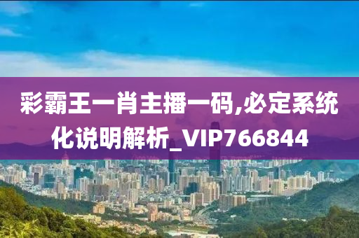 彩霸王一肖主播一码,必定系统化说明解析_VIP766844