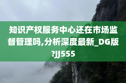 知识产权服务中心还在市场监督管理吗,分析深度最新_DG版?JJ555