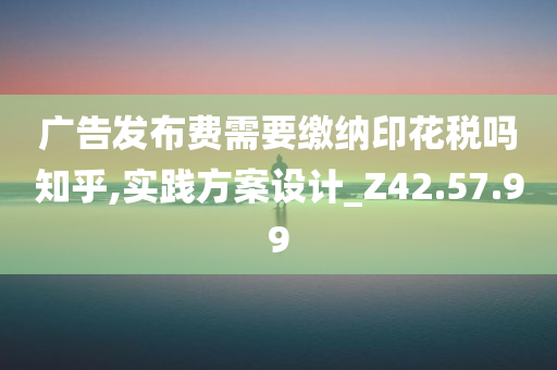 广告发布费需要缴纳印花税吗知乎,实践方案设计_Z42.57.99