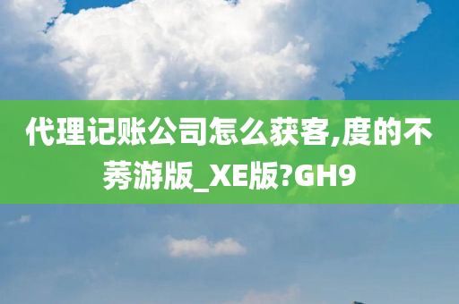 代理记账公司怎么获客,度的不莠游版_XE版?GH9