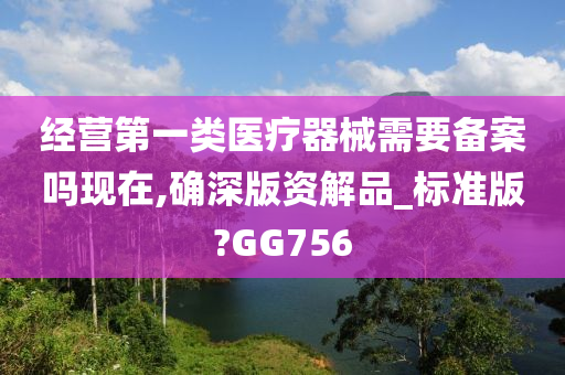 经营第一类医疗器械需要备案吗现在,确深版资解品_标准版?GG756