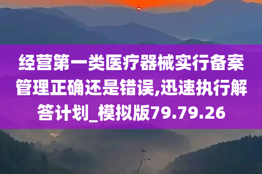 经营第一类医疗器械实行备案管理正确还是错误,迅速执行解答计划_模拟版79.79.26