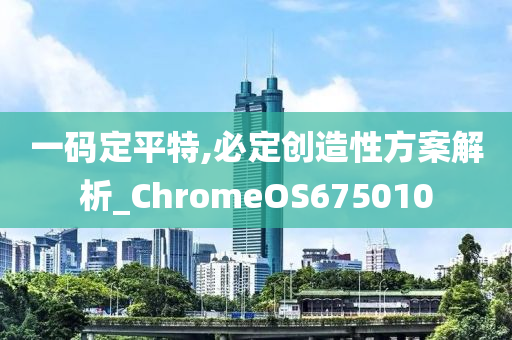 一码定平特,必定创造性方案解析_ChromeOS675010