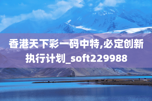 香港天下彩一码中特,必定创新执行计划_soft229988