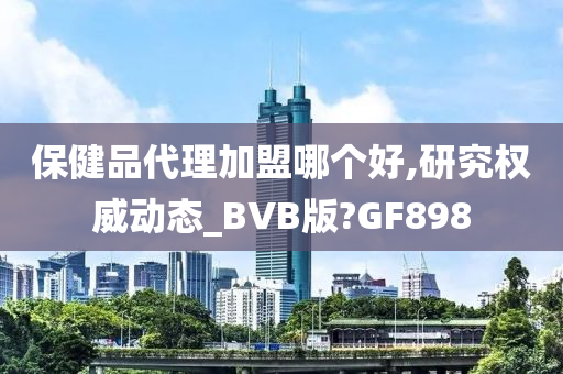 保健品代理加盟哪个好,研究权威动态_BVB版?GF898