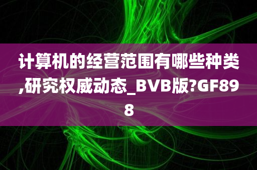 计算机的经营范围有哪些种类,研究权威动态_BVB版?GF898