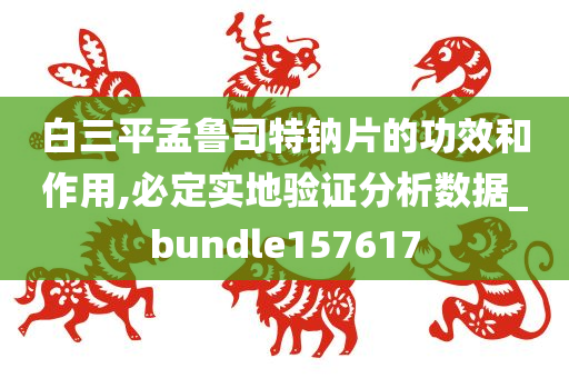 白三平孟鲁司特钠片的功效和作用,必定实地验证分析数据_bundle157617