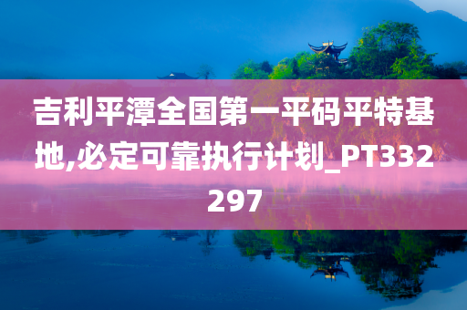 吉利平潭全国第一平码平特基地,必定可靠执行计划_PT332297