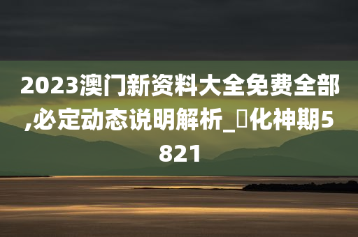 2023澳门新资料大全免费全部,必定动态说明解析_‌化神期5821