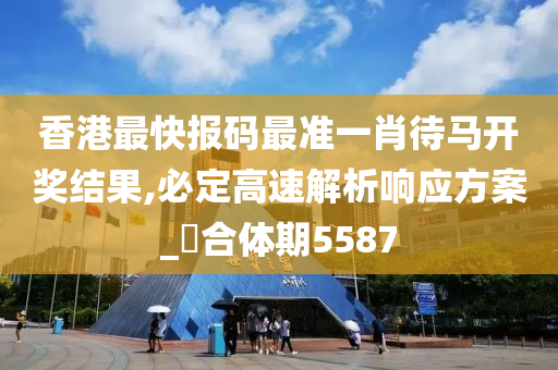 香港最快报码最准一肖待马开奖结果,必定高速解析响应方案_‌合体期5587