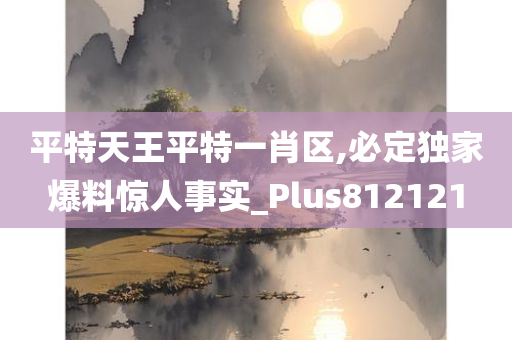 平特天王平特一肖区,必定独家爆料惊人事实_Plus812121