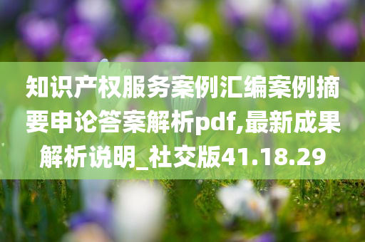 知识产权服务案例汇编案例摘要申论答案解析pdf,最新成果解析说明_社交版41.18.29