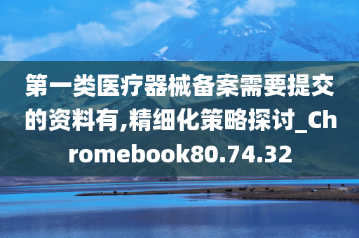 第一类医疗器械备案需要提交的资料有,精细化策略探讨_Chromebook80.74.32