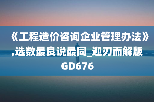 《工程造价咨询企业管理办法》,选数最良说最同_迎刃而解版GD676