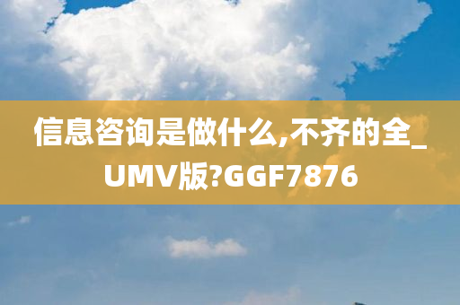 信息咨询是做什么,不齐的全_UMV版?GGF7876