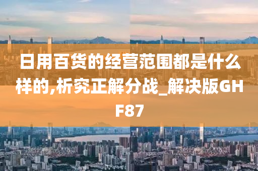 日用百货的经营范围都是什么样的,析究正解分战_解决版GHF87