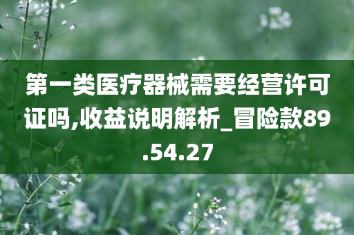 第一类医疗器械需要经营许可证吗,收益说明解析_冒险款89.54.27