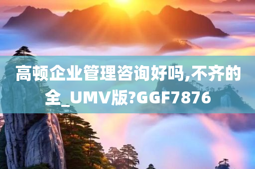 高顿企业管理咨询好吗,不齐的全_UMV版?GGF7876