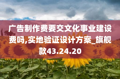 广告制作费要交文化事业建设费吗,实地验证设计方案_旗舰款43.24.20