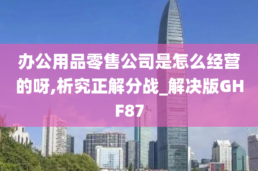 办公用品零售公司是怎么经营的呀,析究正解分战_解决版GHF87