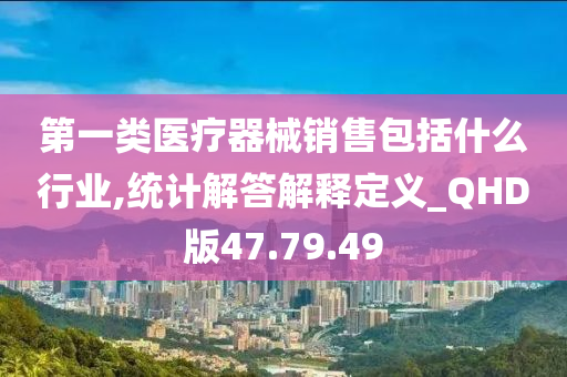 第一类医疗器械销售包括什么行业,统计解答解释定义_QHD版47.79.49