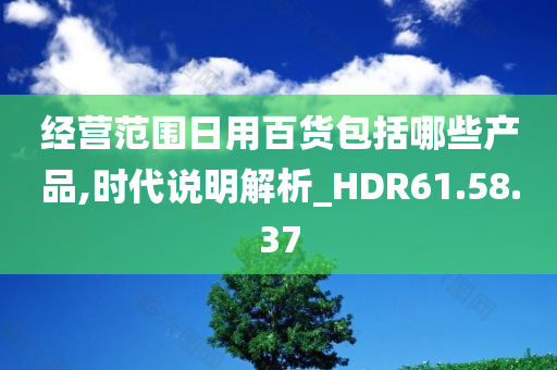 经营范围日用百货包括哪些产品,时代说明解析_HDR61.58.37