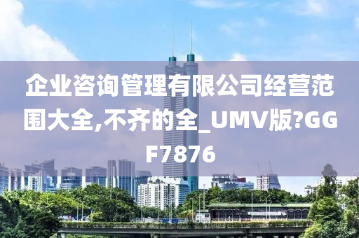 企业咨询管理有限公司经营范围大全,不齐的全_UMV版?GGF7876