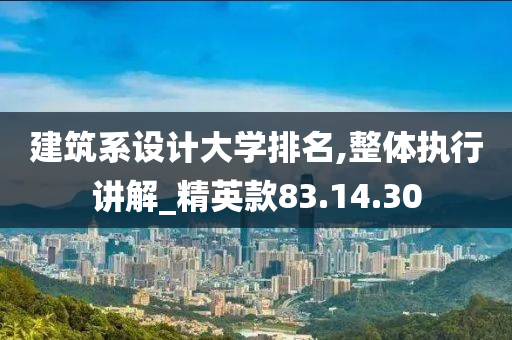 建筑系设计大学排名,整体执行讲解_精英款83.14.30