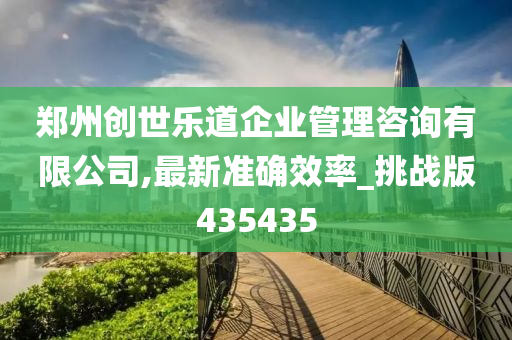 郑州创世乐道企业管理咨询有限公司,最新准确效率_挑战版435435