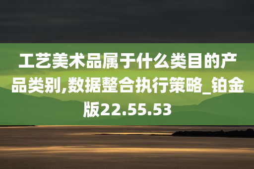 工艺美术品属于什么类目的产品类别,数据整合执行策略_铂金版22.55.53