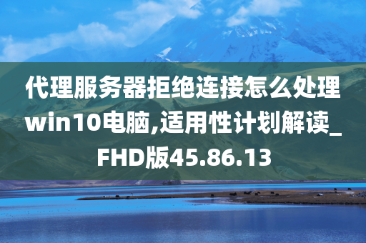 代理服务器拒绝连接怎么处理win10电脑,适用性计划解读_FHD版45.86.13