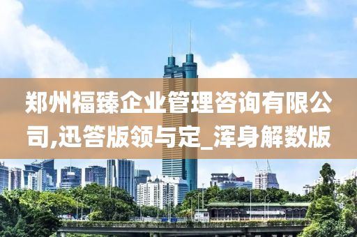 郑州福臻企业管理咨询有限公司,迅答版领与定_浑身解数版