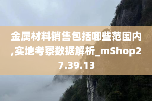 金属材料销售包括哪些范围内,实地考察数据解析_mShop27.39.13