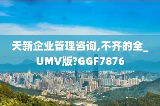 天新企业管理咨询,不齐的全_UMV版?GGF7876