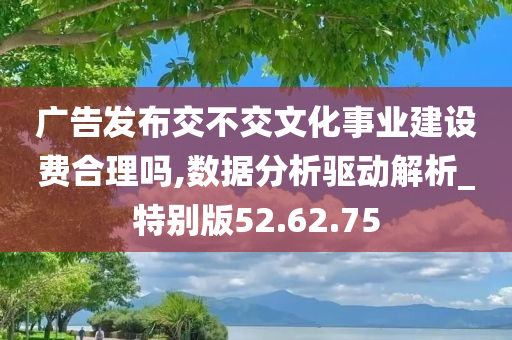 广告发布交不交文化事业建设费合理吗,数据分析驱动解析_特别版52.62.75