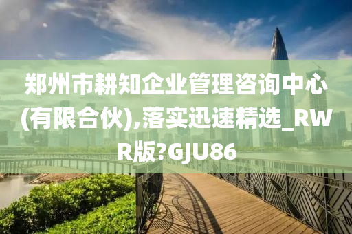 郑州市耕知企业管理咨询中心(有限合伙),落实迅速精选_RWR版?GJU86