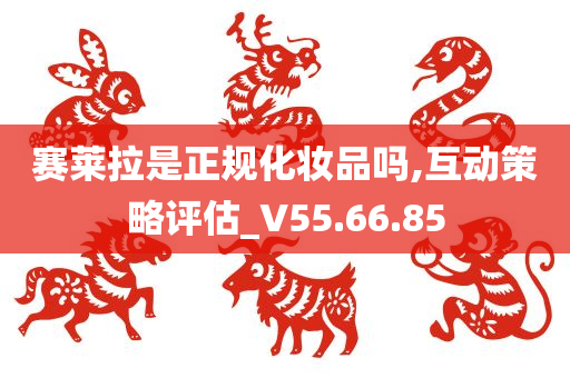 赛莱拉是正规化妆品吗,互动策略评估_V55.66.85