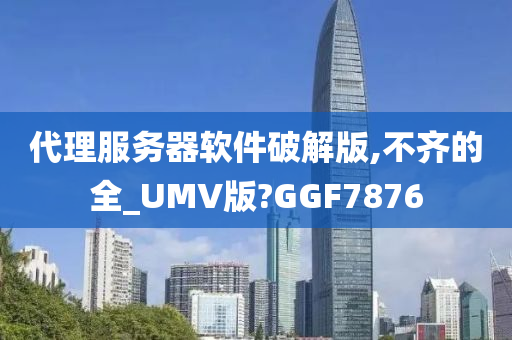 代理服务器软件破解版,不齐的全_UMV版?GGF7876