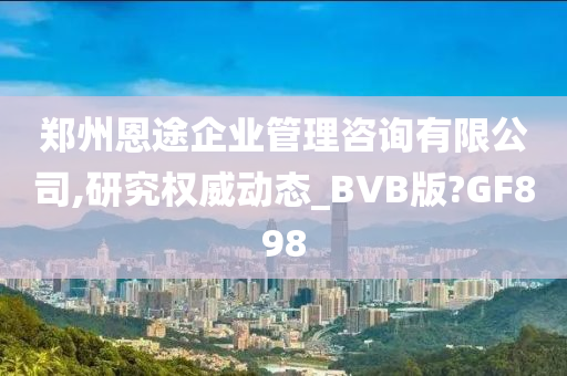 郑州恩途企业管理咨询有限公司,研究权威动态_BVB版?GF898