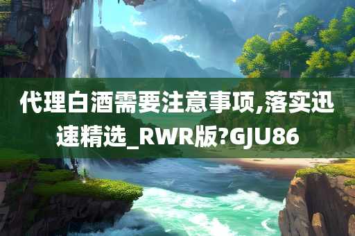 代理白酒需要注意事项,落实迅速精选_RWR版?GJU86