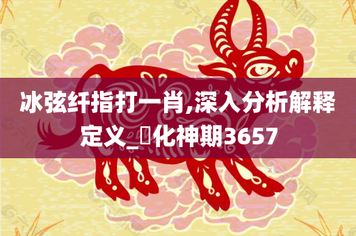 冰弦纤指打一肖,深入分析解释定义_‌化神期3657