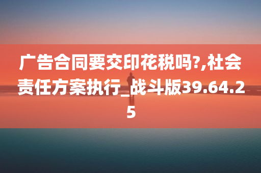 广告合同要交印花税吗?,社会责任方案执行_战斗版39.64.25