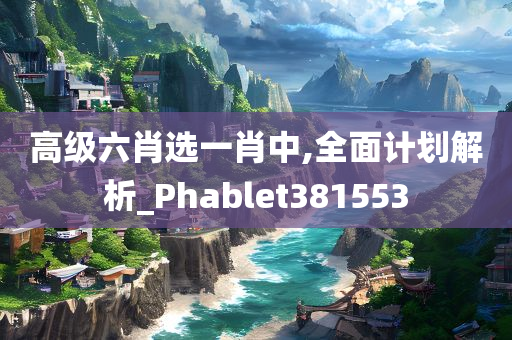 高级六肖选一肖中,全面计划解析_Phablet381553