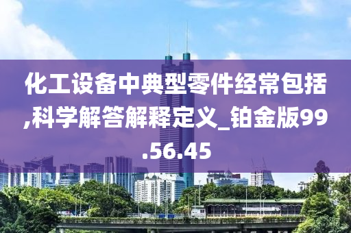 化工设备中典型零件经常包括,科学解答解释定义_铂金版99.56.45