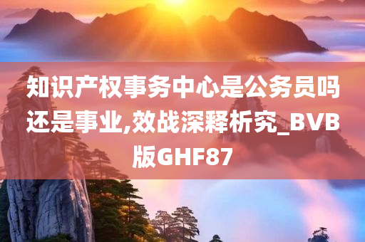 知识产权事务中心是公务员吗还是事业,效战深释析究_BVB版GHF87