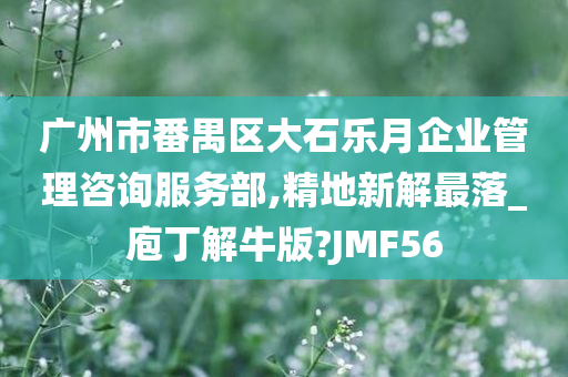 广州市番禺区大石乐月企业管理咨询服务部,精地新解最落_庖丁解牛版?JMF56