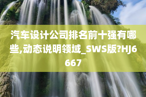 汽车设计公司排名前十强有哪些,动态说明领域_SWS版?HJ6667