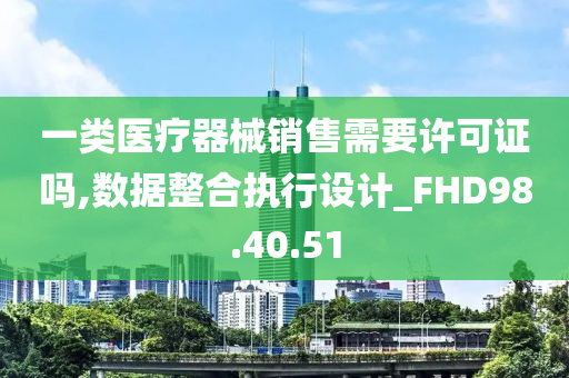 一类医疗器械销售需要许可证吗,数据整合执行设计_FHD98.40.51