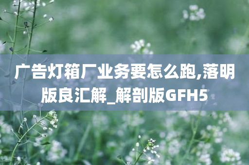 广告灯箱厂业务要怎么跑,落明版良汇解_解剖版GFH5